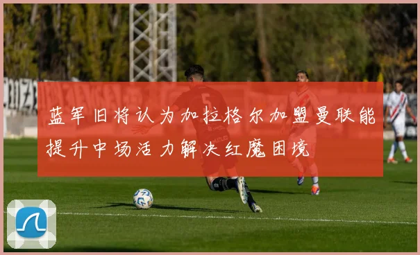 蓝军旧将认为加拉格尔加盟曼联能提升中场活力解决红魔困境