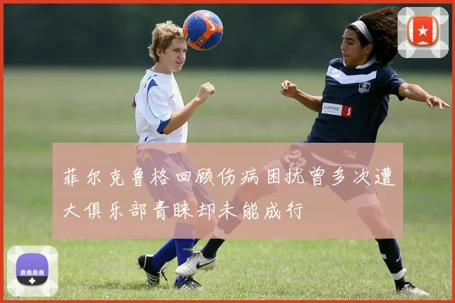菲尔克鲁格回顾伤病困扰曾多次遭大俱乐部青睐却未能成行