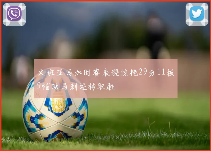 文班亚马加时赛表现惊艳29分11板9帽助马刺逆转取胜