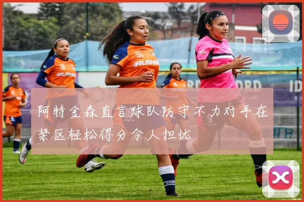 阿特金森直言球队防守不力对手在禁区轻松得分令人担忧