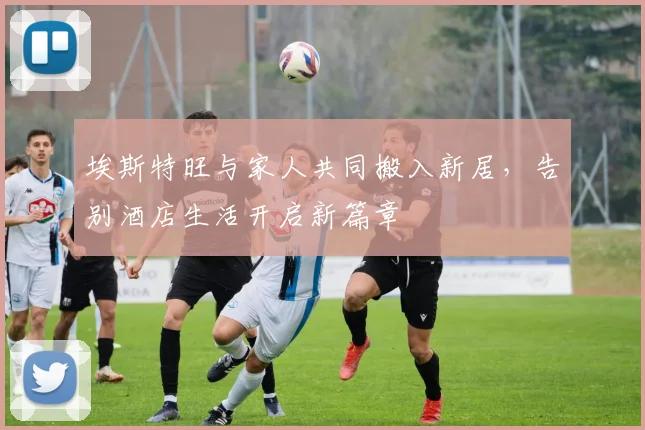 埃斯特旺与家人共同搬入新居，告别酒店生活开启新篇章