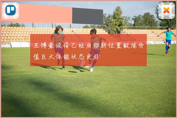 王博豪谈荷乙经历称新位置锻炼价值巨大体能状态良好