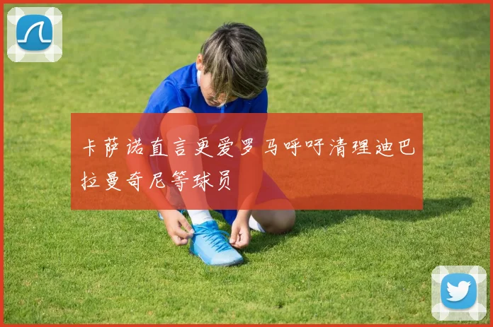 卡萨诺直言更爱罗马呼吁清理迪巴拉曼奇尼等球员