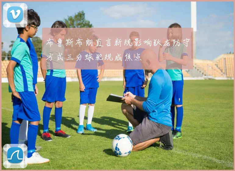 布鲁斯布朗直言新规影响狄龙防守方式三分球犯规成焦点