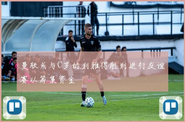 曼联或与C罗的利雅得胜利进行友谊赛以筹集资金