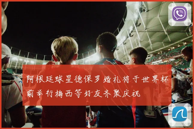 阿根廷球星德保罗婚礼将于世界杯前举行梅西等好友齐聚庆祝