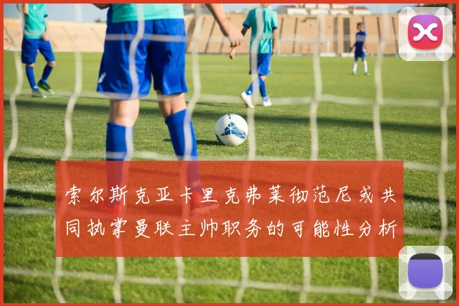 索尔斯克亚卡里克弗莱彻范尼或共同执掌曼联主帅职务的可能性分析