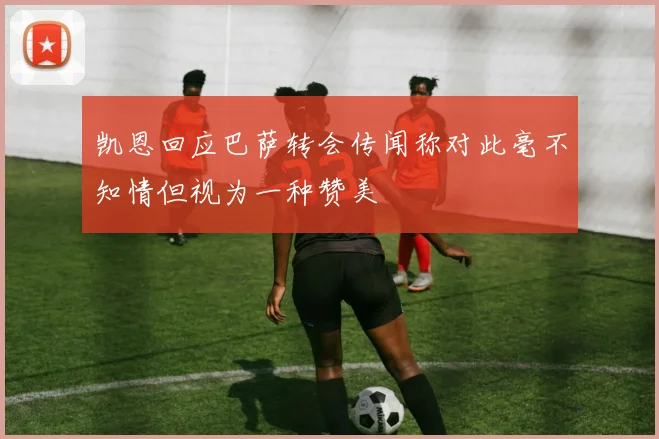 凯恩回应巴萨转会传闻称对此毫不知情但视为一种赞美