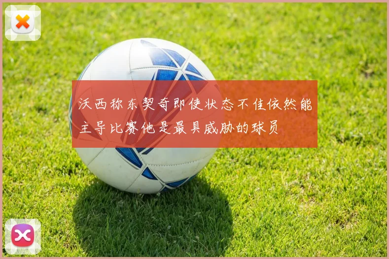 沃西称东契奇即使状态不佳依然能主导比赛他是最具威胁的球员