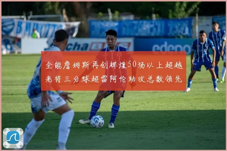 全能詹姆斯再创辉煌50场以上超越老将三分球超雷阿伦助攻总数领先隆多