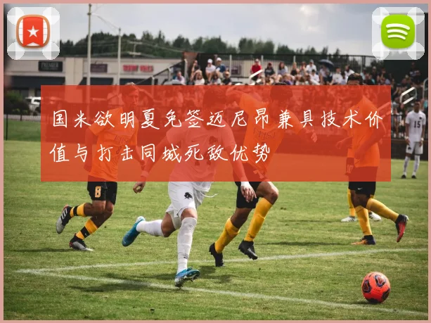 国米欲明夏免签迈尼昂兼具技术价值与打击同城死敌优势