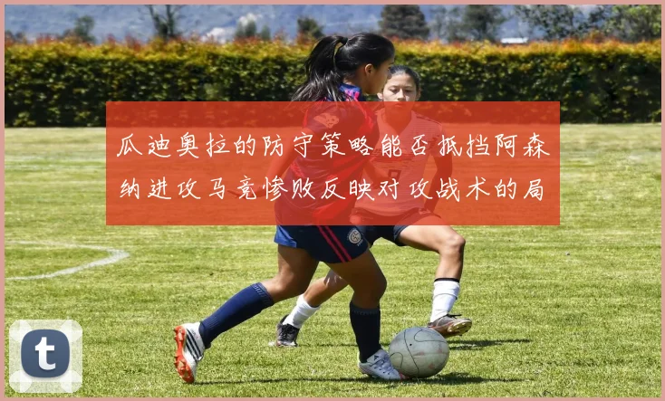 瓜迪奥拉的防守策略能否抵挡阿森纳进攻马竞惨败反映对攻战术的局限性