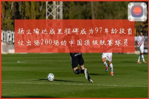 杨立瑜达成里程碑成为97年龄段首位出场200场的中国顶级联赛球员