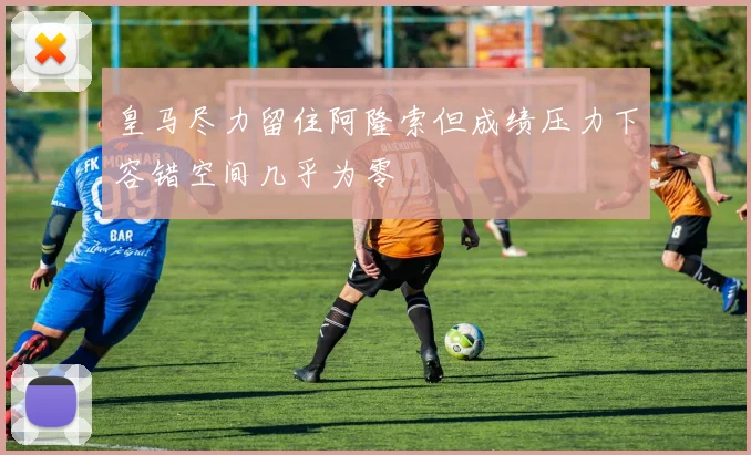 皇马尽力留住阿隆索但成绩压力下容错空间几乎为零