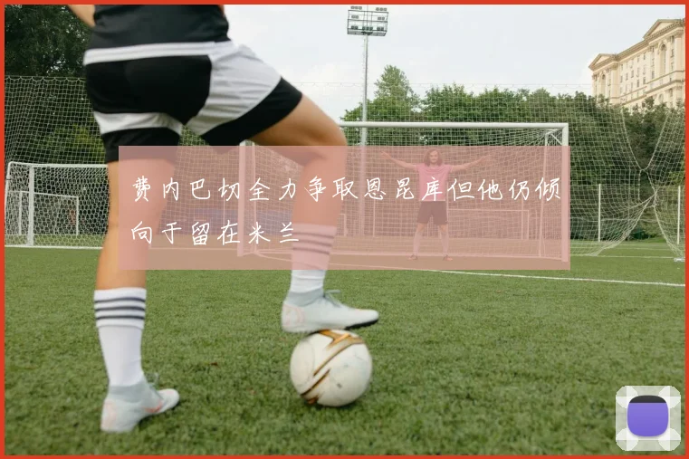 费内巴切全力争取恩昆库但他仍倾向于留在米兰