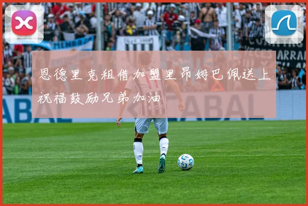 恩德里克租借加盟里昂姆巴佩送上祝福鼓励兄弟加油