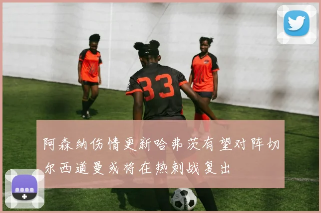 阿森纳伤情更新哈弗茨有望对阵切尔西道曼或将在热刺战复出