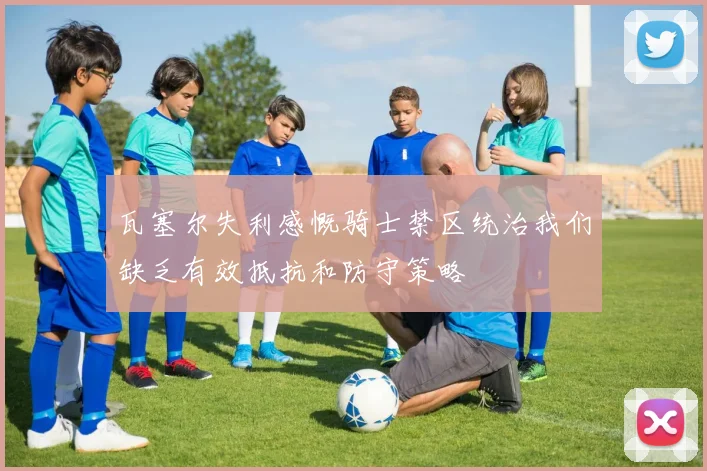 瓦塞尔失利感慨骑士禁区统治我们缺乏有效抵抗和防守策略