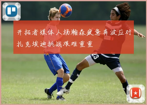 开拓者媒体人杨瀚森疲惫奔波应对扎克埃迪挑战艰难重重