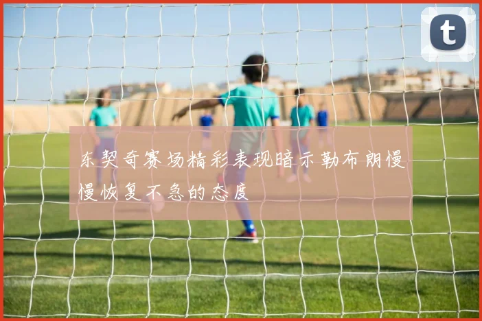 东契奇赛场精彩表现暗示勒布朗慢慢恢复不急的态度
