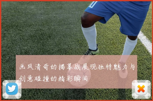 画风清奇的揭幕战展现独特魅力与创意碰撞的精彩瞬间