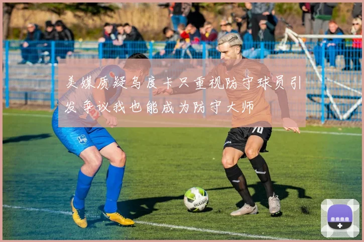 美媒质疑乌度卡只重视防守球员引发争议我也能成为防守大师