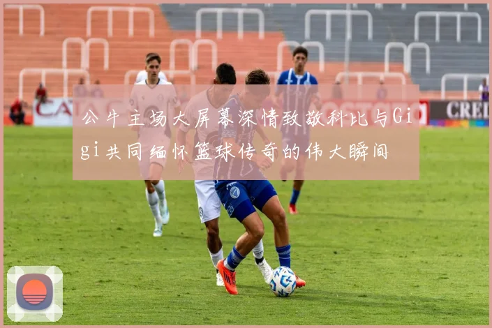 公牛主场大屏幕深情致敬科比与Gigi共同缅怀篮球传奇的伟大瞬间