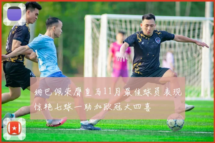 姆巴佩荣膺皇马11月最佳球员表现惊艳七球一助加欧冠大四喜