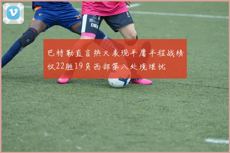 巴特勒直言热火表现平庸半程战绩仅22胜19负西部第八处境堪忧