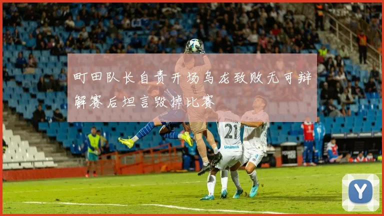 町田队长自责开场乌龙致败无可辩解赛后坦言毁掉比赛