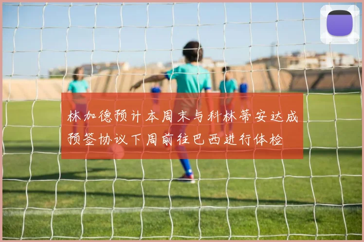 林加德预计本周末与科林蒂安达成预签协议下周前往巴西进行体检