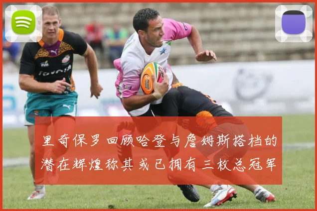 里奇保罗回顾哈登与詹姆斯搭档的潜在辉煌称其或已拥有三枚总冠军戒指