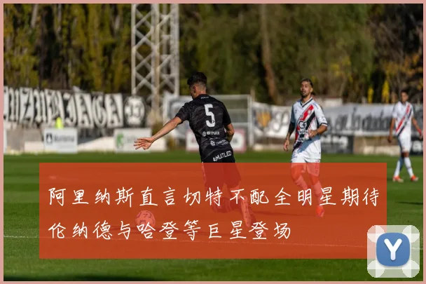 阿里纳斯直言切特不配全明星期待伦纳德与哈登等巨星登场