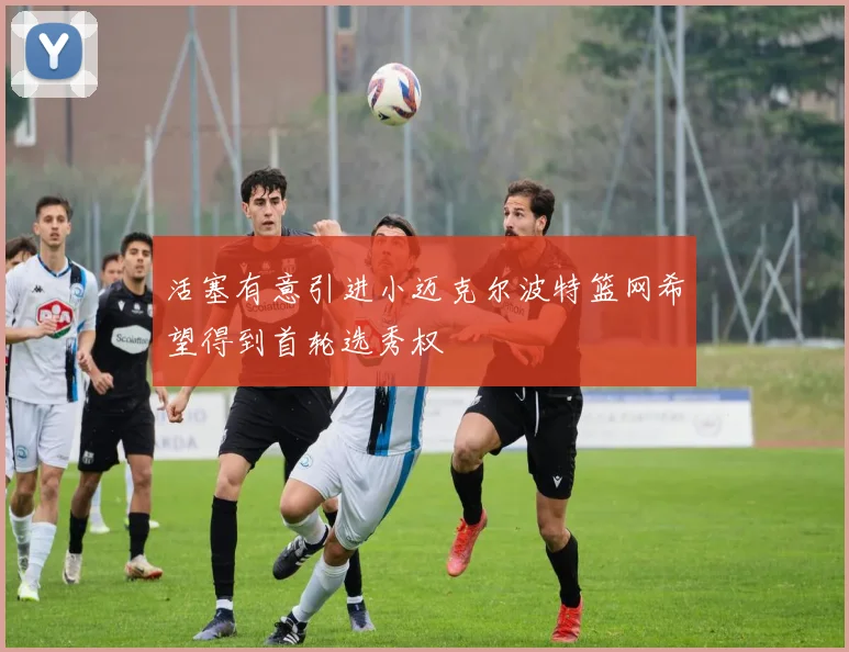 活塞有意引进小迈克尔波特篮网希望得到首轮选秀权