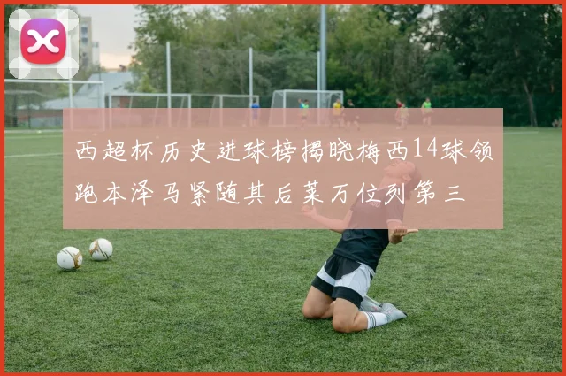 西超杯历史进球榜揭晓梅西14球领跑本泽马紧随其后莱万位列第三