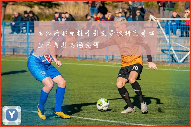 吉拉西拒绝握手引发争议科瓦奇回应已与其沟通无碍