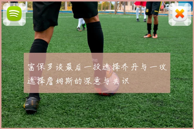 富保罗谈最后一投选择乔丹与一攻选择詹姆斯的深意与共识