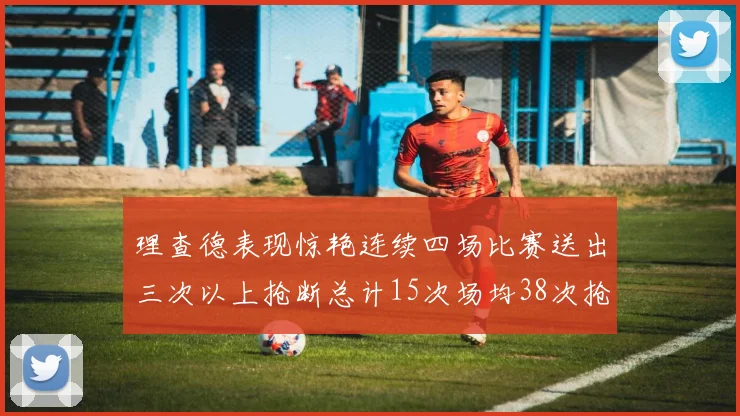 理查德表现惊艳连续四场比赛送出三次以上抢断总计15次场均38次抢断成球队防守利器