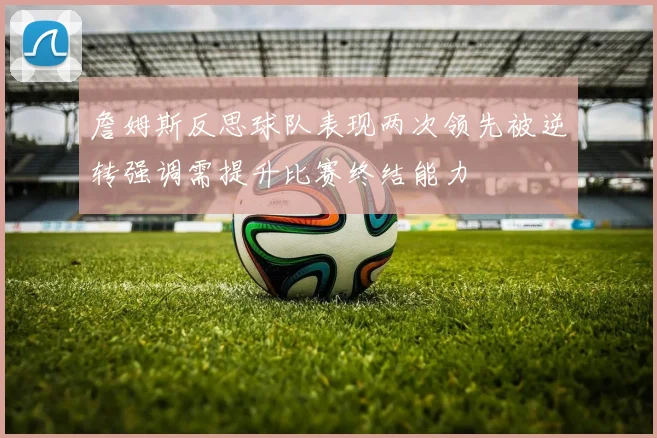 詹姆斯反思球队表现两次领先被逆转强调需提升比赛终结能力